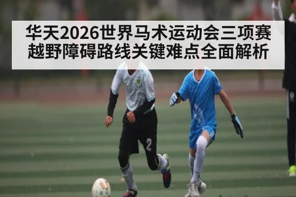 华天2026世界马术运动会三项赛越野障碍路线关键难点全面解析